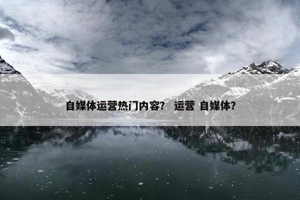 自媒体运营热门内容？ 运营 自媒体？