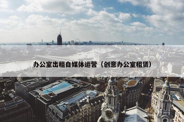 办公室出租自媒体运营（创意办公室租赁）