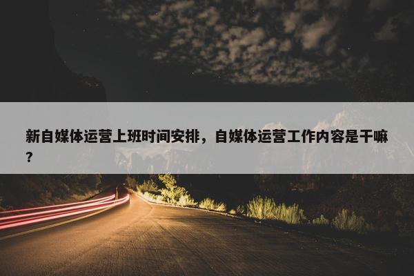 新自媒体运营上班时间安排，自媒体运营工作内容是干嘛?