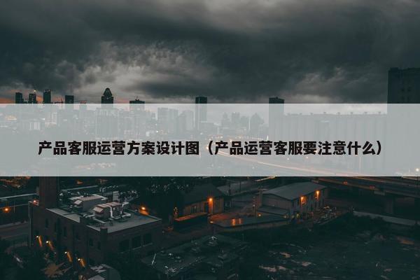 产品客服运营方案设计图（产品运营客服要注意什么）