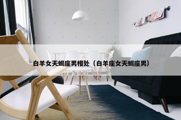 白羊女天蝎座男相处（白羊座女天蝎座男）