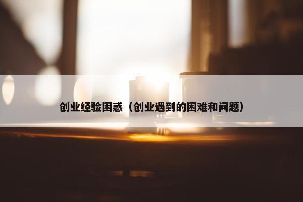 创业经验困惑（创业遇到的困难和问题）