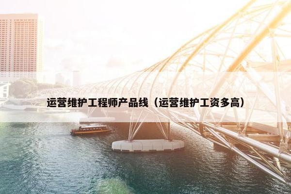 运营维护工程师产品线（运营维护工资多高）