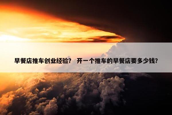 早餐店推车创业经验？ 开一个推车的早餐店要多少钱？