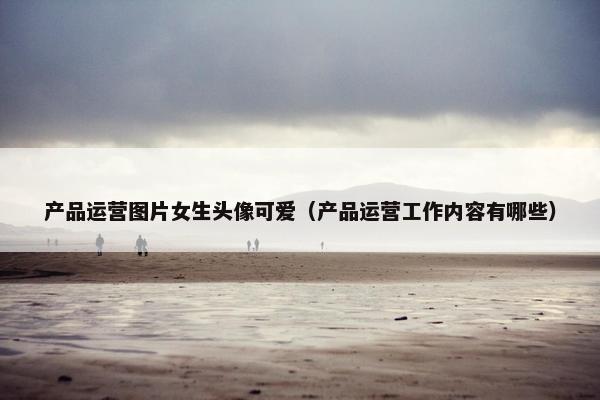 产品运营图片女生头像可爱（产品运营工作内容有哪些）