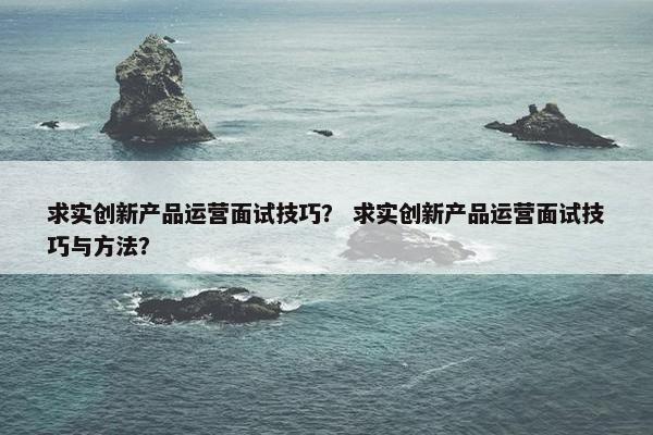 求实创新产品运营面试技巧？ 求实创新产品运营面试技巧与方法？