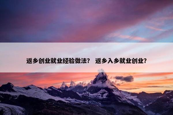 返乡创业就业经验做法？ 返乡入乡就业创业？