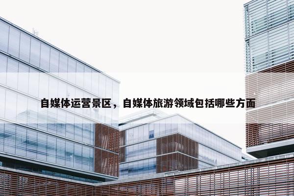 自媒体运营景区，自媒体旅游领域包括哪些方面