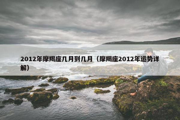 2012年摩羯座几月到几月（摩羯座2012年运势详解）