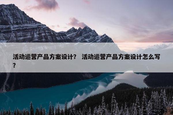 活动运营产品方案设计？ 活动运营产品方案设计怎么写？