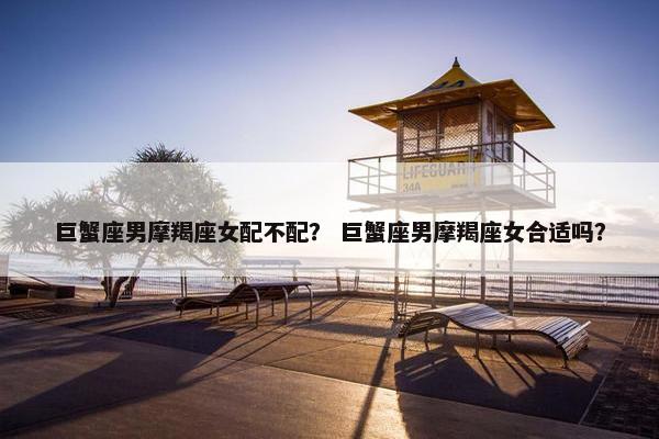 巨蟹座男摩羯座女配不配？ 巨蟹座男摩羯座女合适吗？
