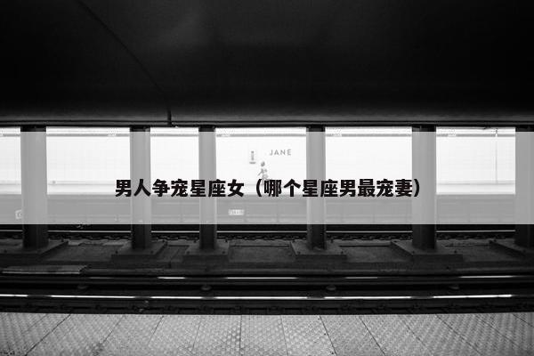 男人争宠星座女（哪个星座男最宠妻）