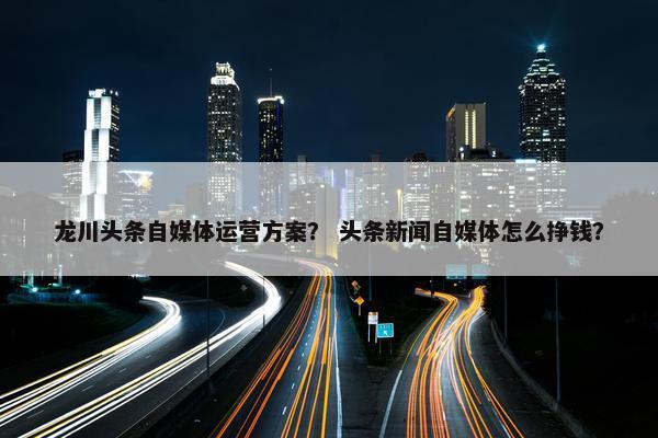 龙川头条自媒体运营方案？ 头条新闻自媒体怎么挣钱？
