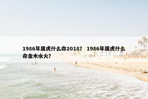 1986年属虎什么命2018？ 1986年属虎什么命金木水火？