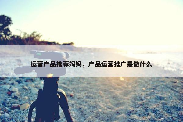 运营产品推荐妈妈，产品运营推广是做什么