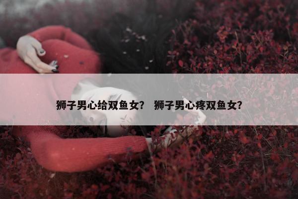 狮子男心给双鱼女？ 狮子男心疼双鱼女？
