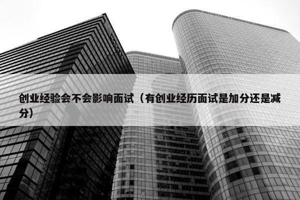 创业经验会不会影响面试（有创业经历面试是加分还是减分）