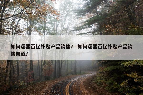 如何运营百亿补贴产品销售？ 如何运营百亿补贴产品销售渠道？