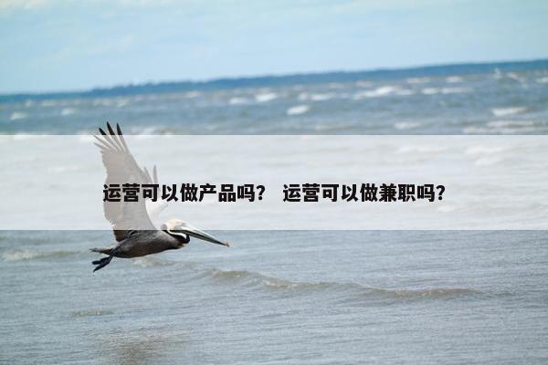 运营可以做产品吗？ 运营可以做兼职吗？