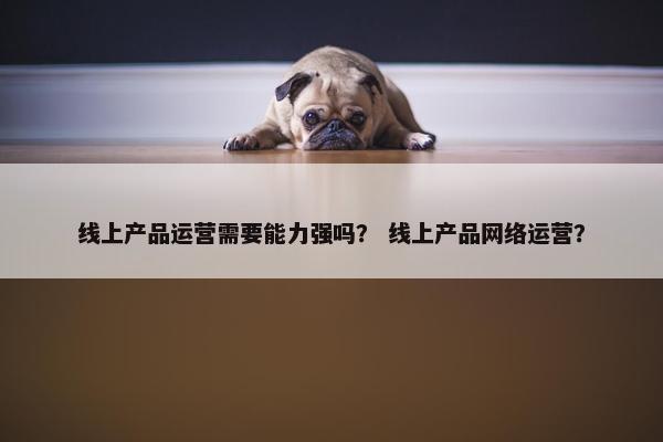 线上产品运营需要能力强吗？ 线上产品网络运营？