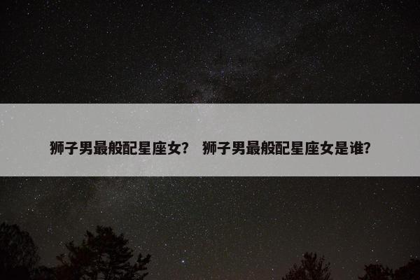 狮子男最般配星座女？ 狮子男最般配星座女是谁？