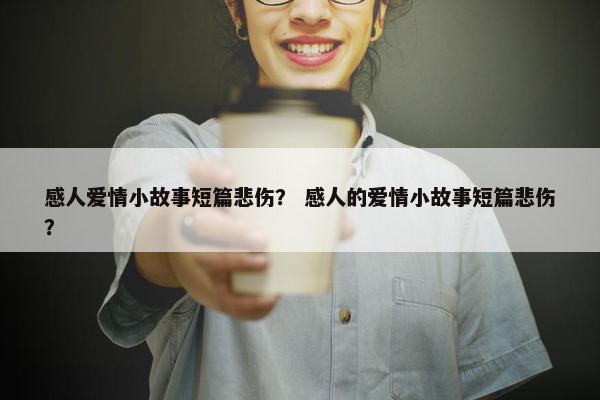 感人爱情小故事短篇悲伤？ 感人的爱情小故事短篇悲伤？