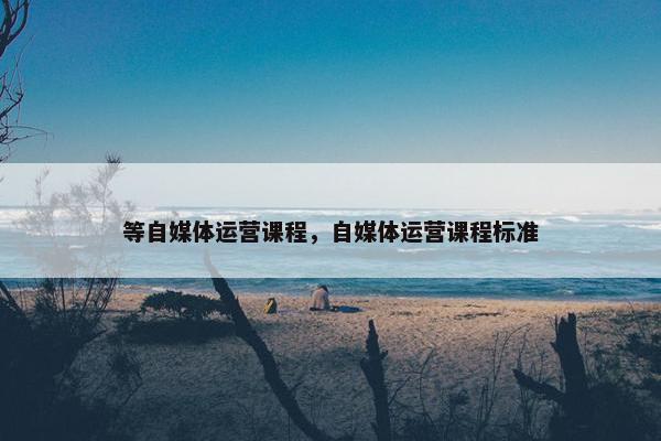 等自媒体运营课程，自媒体运营课程标准