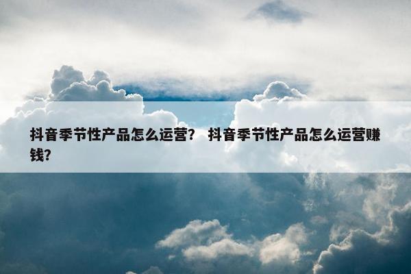 抖音季节性产品怎么运营？ 抖音季节性产品怎么运营赚钱？