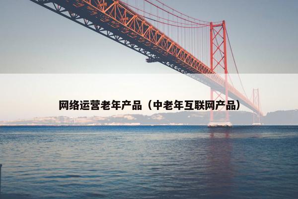 网络运营老年产品（中老年互联网产品）