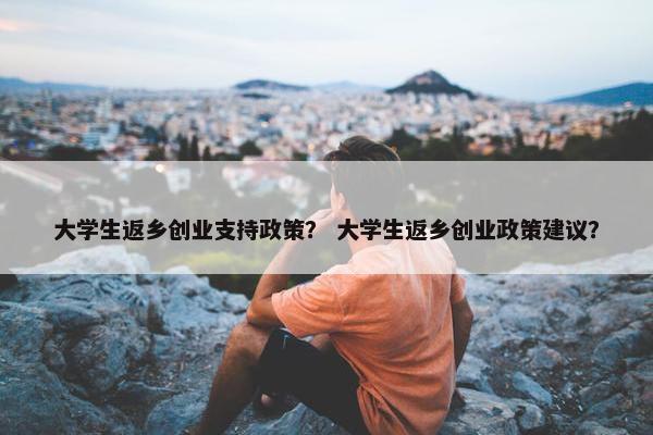 大学生返乡创业支持政策？ 大学生返乡创业政策建议？