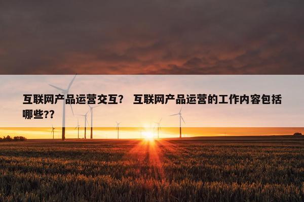 互联网产品运营交互？ 互联网产品运营的工作内容包括哪些?？