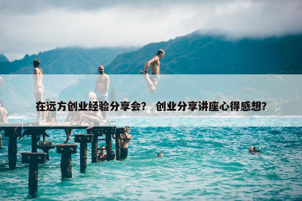 在远方创业经验分享会？ 创业分享讲座心得感想？