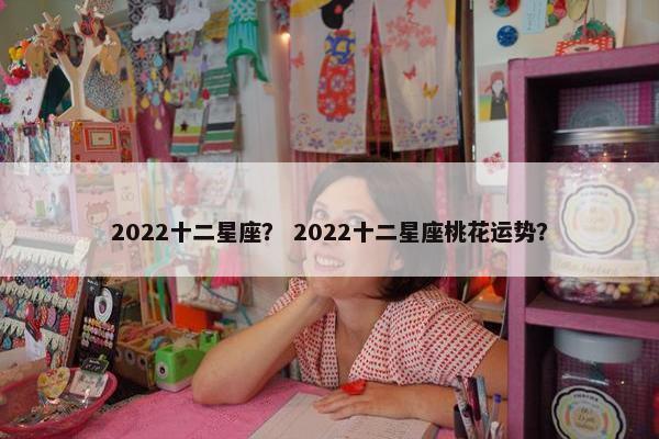 2022十二星座？ 2022十二星座桃花运势？