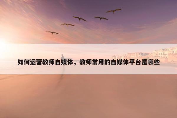 如何运营教师自媒体，教师常用的自媒体平台是哪些