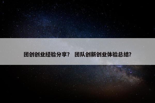 团创创业经验分享？ 团队创新创业体验总结？