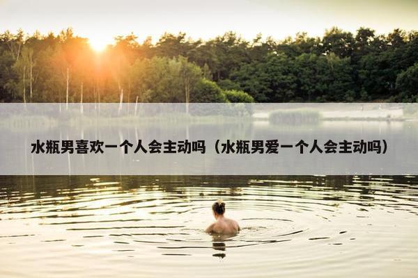 水瓶男喜欢一个人会主动吗（水瓶男爱一个人会主动吗）