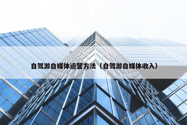 自驾游自媒体运营方法（自驾游自媒体收入）