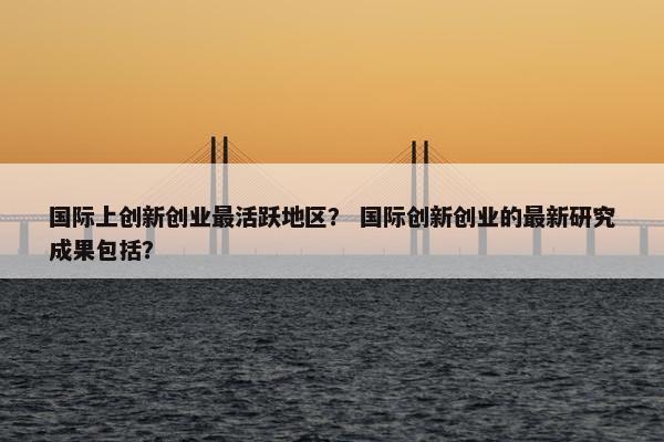 国际上创新创业最活跃地区？ 国际创新创业的最新研究成果包括？