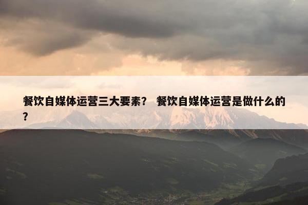 餐饮自媒体运营三大要素？ 餐饮自媒体运营是做什么的？
