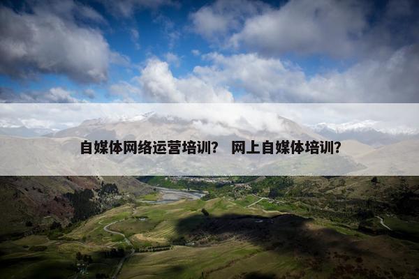 自媒体网络运营培训？ 网上自媒体培训？