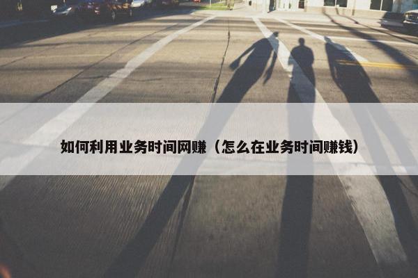 如何利用业务时间网赚（怎么在业务时间赚钱）