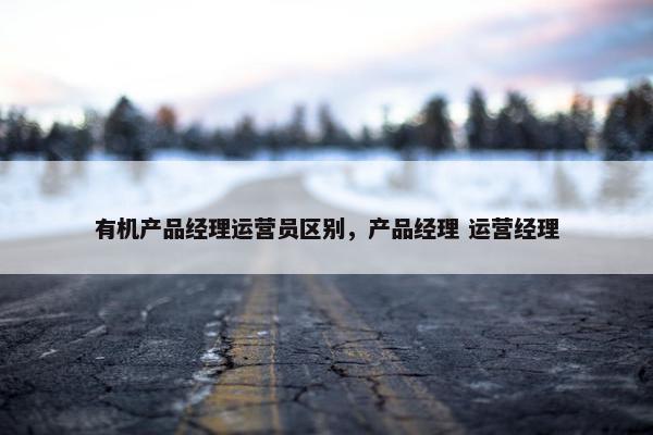 有机产品经理运营员区别，产品经理 运营经理