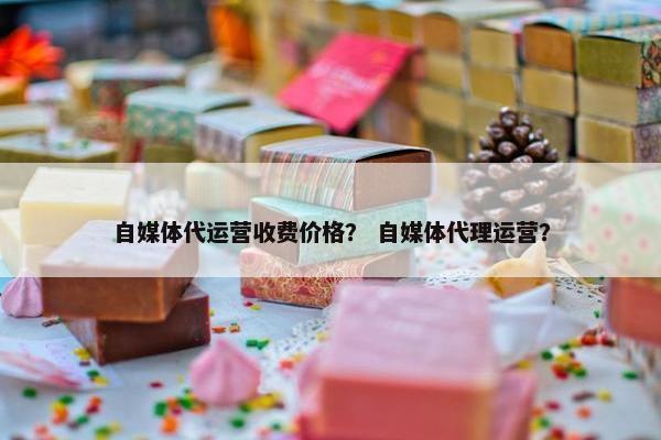 自媒体代运营收费价格？ 自媒体代理运营？