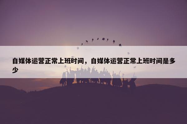 自媒体运营正常上班时间，自媒体运营正常上班时间是多少