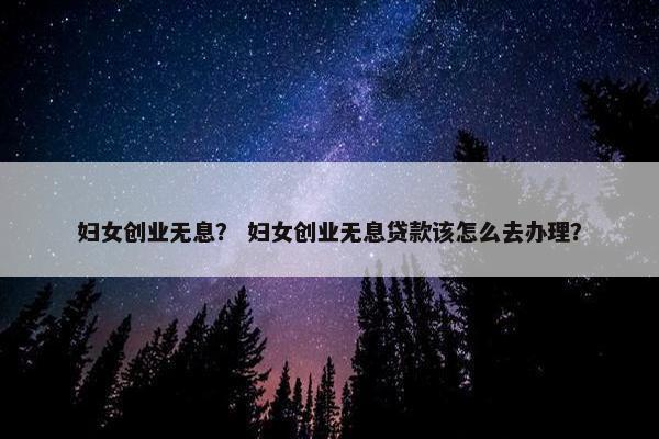 妇女创业无息？ 妇女创业无息贷款该怎么去办理？