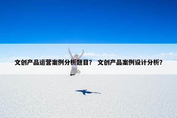 文创产品运营案例分析题目？ 文创产品案例设计分析？