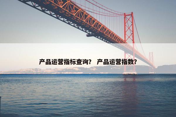 产品运营指标查询？ 产品运营指数？