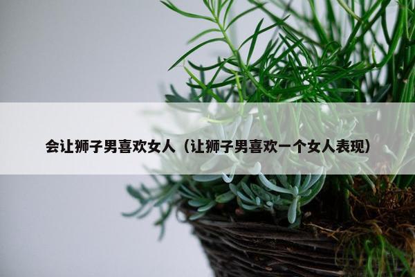会让狮子男喜欢女人（让狮子男喜欢一个女人表现）