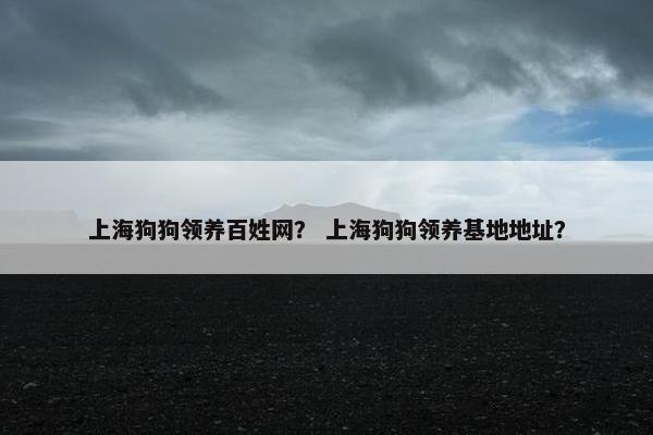 上海狗狗领养百姓网？ 上海狗狗领养基地地址？
