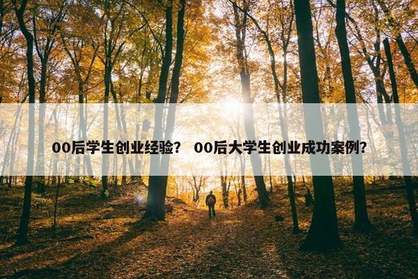 00后学生创业经验？ 00后大学生创业成功案例？